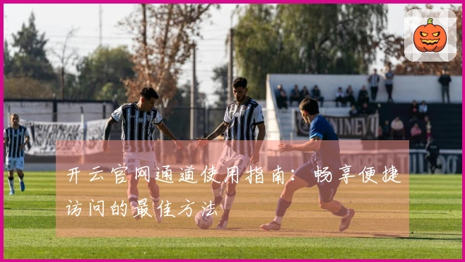 开云官网通道使用指南:畅享便捷访问的最佳方法
