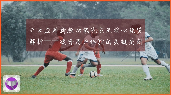 开云应用新版功能亮点及核心优势解析——提升用户体验的关键更新一览